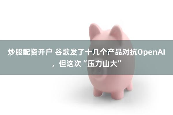 炒股配资开户 谷歌发了十几个产品对抗OpenAI，但这次“压力山大”
