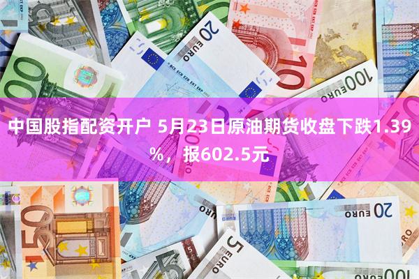中国股指配资开户 5月23日原油期货收盘下跌1.39%，报602.5元