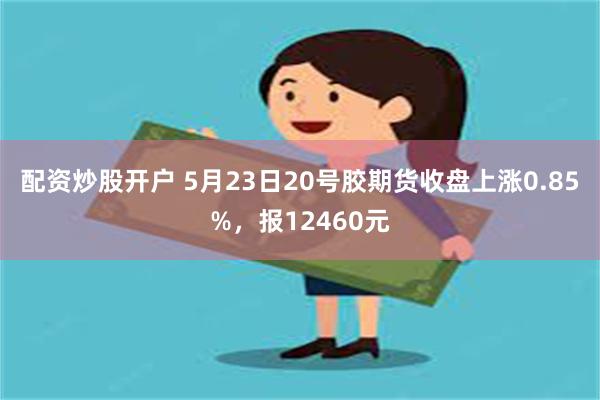 配资炒股开户 5月23日20号胶期货收盘上涨0.85%，报12460元