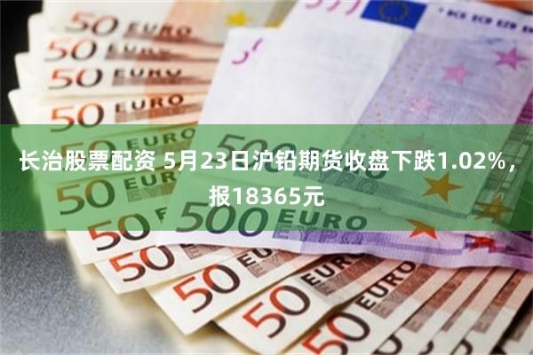 长治股票配资 5月23日沪铅期货收盘下跌1.02%，报18365元