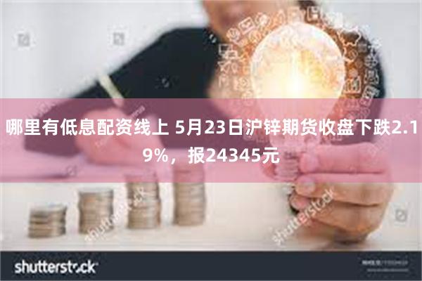 哪里有低息配资线上 5月23日沪锌期货收盘下跌2.19%，报24345元