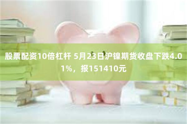 股票配资10倍杠杆 5月23日沪镍期货收盘下跌4.01%，报151410元