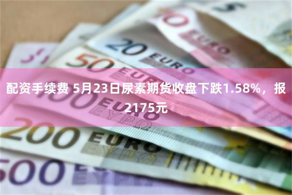 配资手续费 5月23日尿素期货收盘下跌1.58%，报2175元