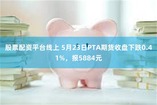 股票配资平台线上 5月23日PTA期货收盘下跌0.41%，报5884元