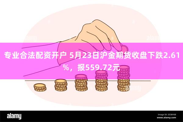 专业合法配资开户 5月23日沪金期货收盘下跌2.61%，报559.72元