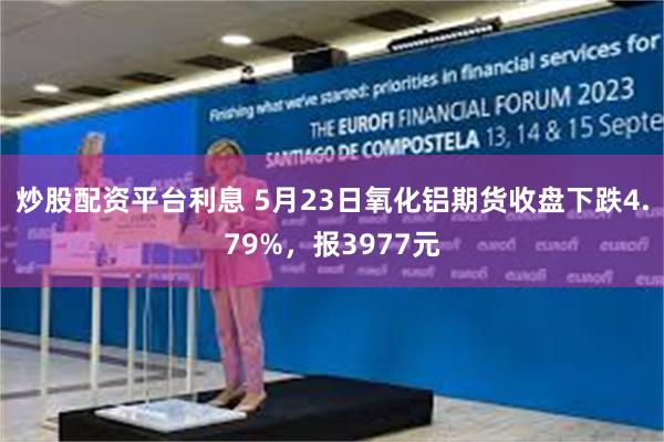 炒股配资平台利息 5月23日氧化铝期货收盘下跌4.79%，报3977元