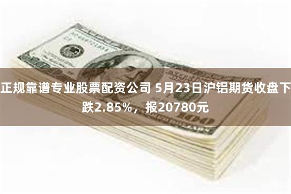 正规靠谱专业股票配资公司 5月23日沪铝期货收盘下跌2.85%，报20780元