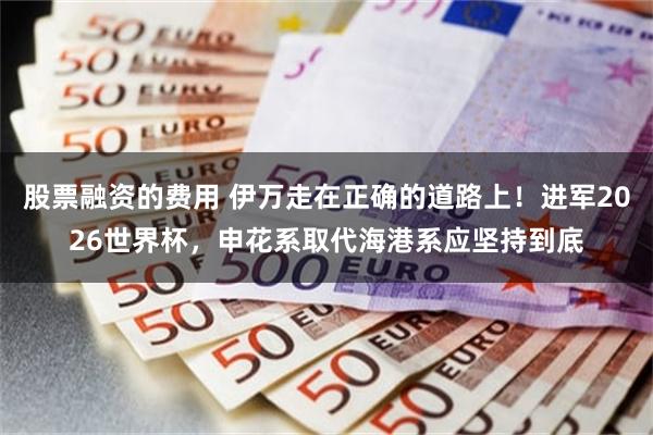股票融资的费用 伊万走在正确的道路上！进军2026世界杯，申花系取代海港系应坚持到底