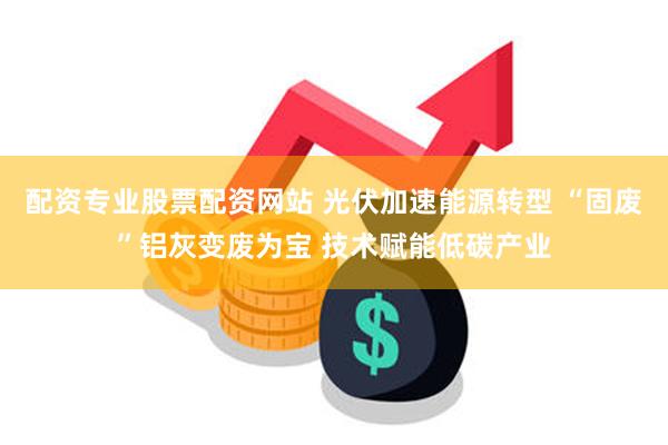 配资专业股票配资网站 光伏加速能源转型 “固废”铝灰变废为宝 技术赋能低碳产业
