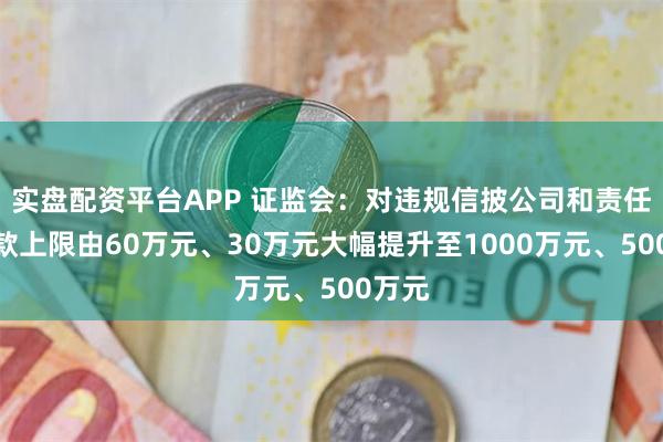 实盘配资平台APP 证监会：对违规信披公司和责任人罚款上限由60万元、30万元大幅提升至1000万元、500万元
