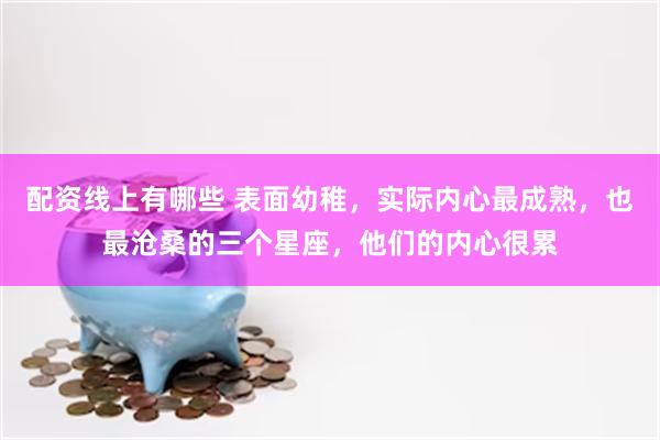 配资线上有哪些 表面幼稚，实际内心最成熟，也最沧桑的三个星座，他们的内心很累