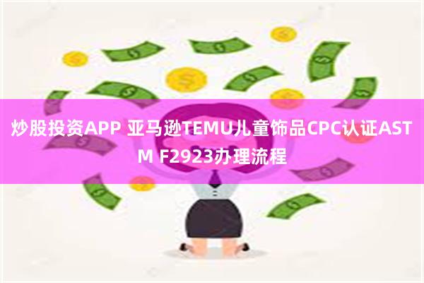 炒股投资APP 亚马逊TEMU儿童饰品CPC认证ASTM F2923办理流程