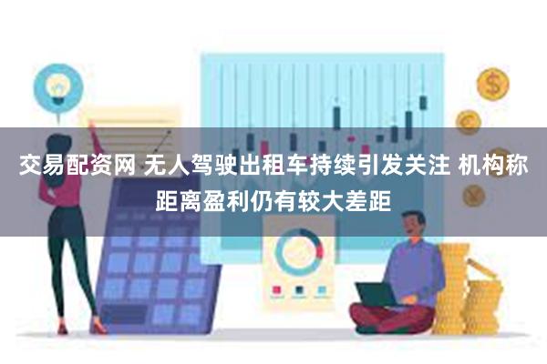 交易配资网 无人驾驶出租车持续引发关注 机构称距离盈利仍有较大差距