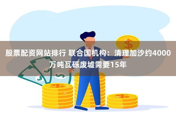 股票配资网站排行 联合国机构：清理加沙约4000万吨瓦砾废墟需要15年