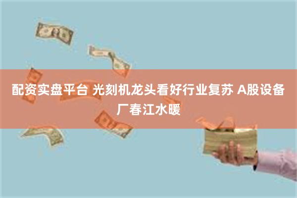 配资实盘平台 光刻机龙头看好行业复苏 A股设备厂春江水暖