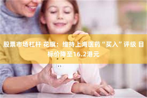 股票市场杠杆 花旗：维持上海医药“买入”评级 目标价降至16.2港元