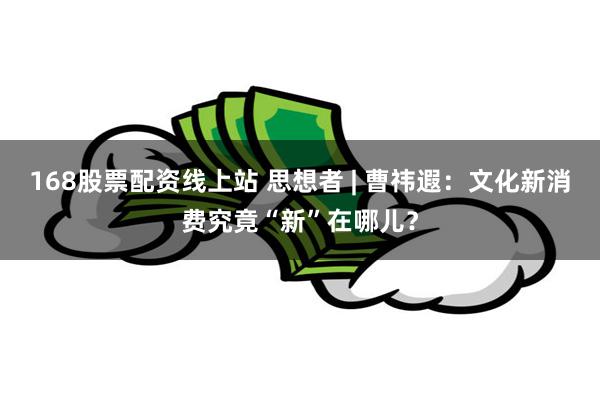 168股票配资线上站 思想者 | 曹祎遐：文化新消费究竟“新”在哪儿？