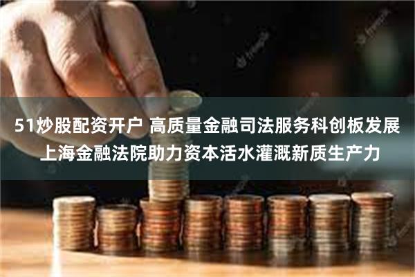 51炒股配资开户 高质量金融司法服务科创板发展 上海金融法院助力资本活水灌溉新质生产力