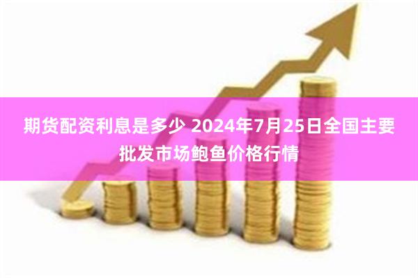 期货配资利息是多少 2024年7月25日全国主要批发市场鲍鱼价格行情