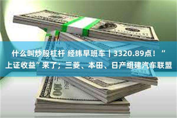 什么叫炒股杠杆 经纬早班车｜3320.89点！“上证收益”来了；三菱、本田、日产组建汽车联盟