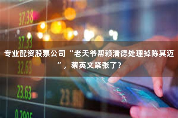 专业配资股票公司 “老天爷帮赖清德处理掉陈其迈”，蔡英文紧张了？