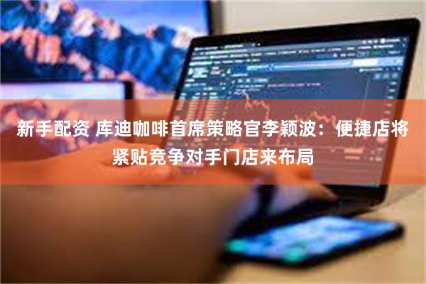 新手配资 库迪咖啡首席策略官李颖波：便捷店将紧贴竞争对手门店来布局
