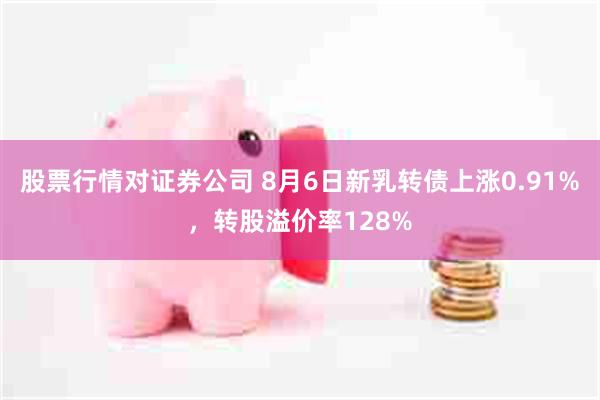 股票行情对证券公司 8月6日新乳转债上涨0.91%，转股溢价率128%