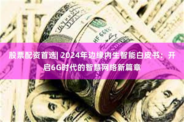 股票配资首选| 2024年边缘内生智能白皮书：开启6G时代的智慧网络新篇章