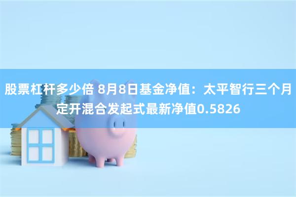 股票杠杆多少倍 8月8日基金净值：太平智行三个月定开混合发起式最新净值0.5826