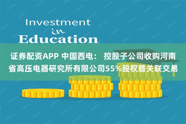 证券配资APP 中国西电： 控股子公司收购河南省高压电器研究所有限公司55%股权暨关联交易