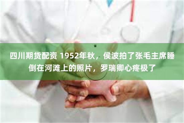 四川期货配资 1952年秋，侯波拍了张毛主席睡倒在河滩上的照片，罗瑞卿心疼极了