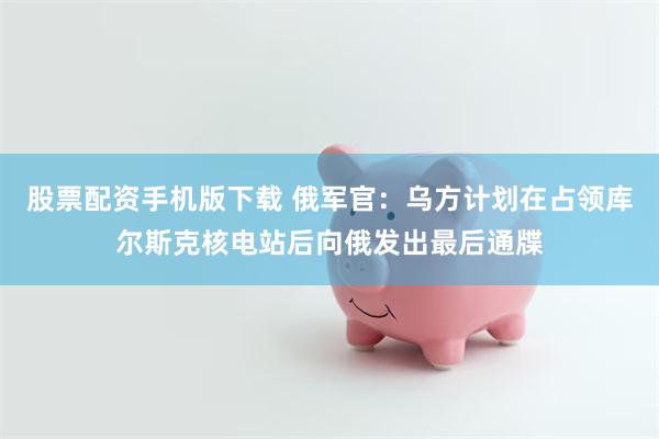 股票配资手机版下载 俄军官：乌方计划在占领库尔斯克核电站后向俄发出最后通牒