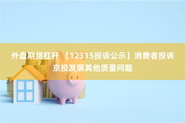 外盘期货杠杆 【12315投诉公示】消费者投诉京投发展其他质量问题