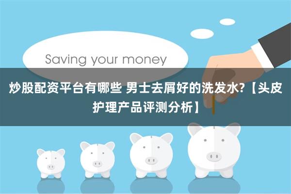 炒股配资平台有哪些 男士去屑好的洗发水?【头皮护理产品评测分析】