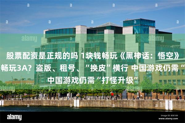股票配资是正规的吗 1块钱畅玩《黑神话：悟空》？1杯奶茶畅玩3A？盗版、租号、“换皮”横行 中国游戏仍需“打怪升级”