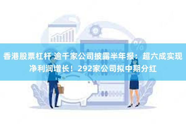 香港股票杠杆 逾千家公司披露半年报：超六成实现净利润增长！292家公司拟中期分红
