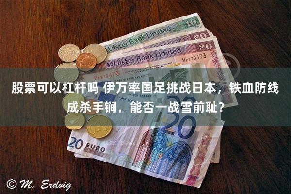 股票可以杠杆吗 伊万率国足挑战日本，铁血防线成杀手锏，能否一战雪前耻？