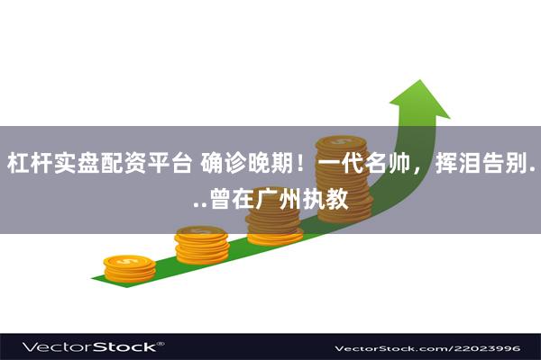 杠杆实盘配资平台 确诊晚期！一代名帅，挥泪告别...曾在广州执教