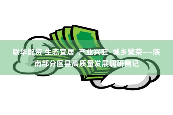 联华配资 生态宜居  产业兴旺  城乡繁荣——陕南部分区县高质量发展调研侧记