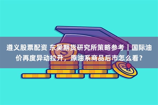 遵义股票配资 东吴期货研究所策略参考｜国际油价再度异动拉升，原油系商品后市怎么看？