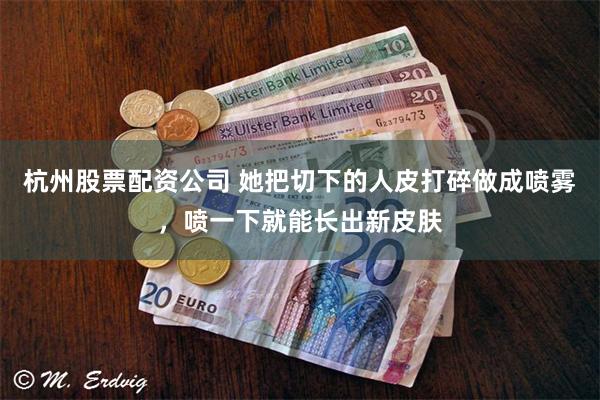 杭州股票配资公司 她把切下的人皮打碎做成喷雾，喷一下就能长出新皮肤