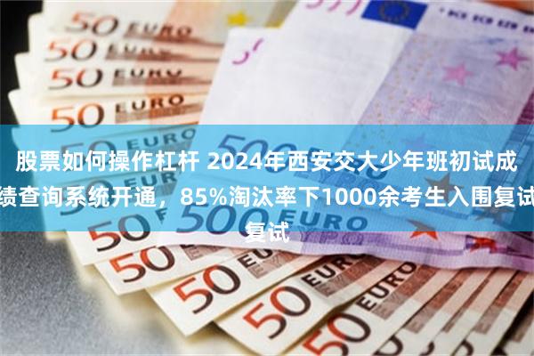 股票如何操作杠杆 2024年西安交大少年班初试成绩查询系统开通，85%淘汰率下1000余考生入围复试