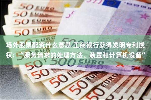 场外股票配资什么意思 工商银行获得发明专利授权：“服务请求的处理方法、装置和计算机设备”