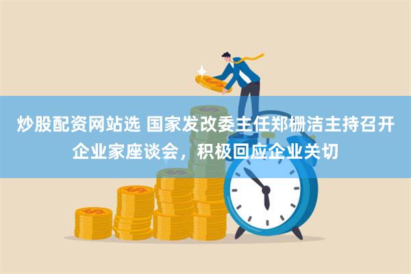 炒股配资网站选 国家发改委主任郑栅洁主持召开企业家座谈会，积极回应企业关切