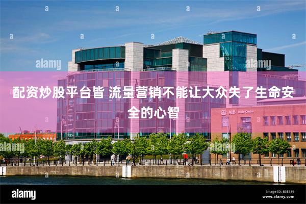 配资炒股平台皆 流量营销不能让大众失了生命安全的心智