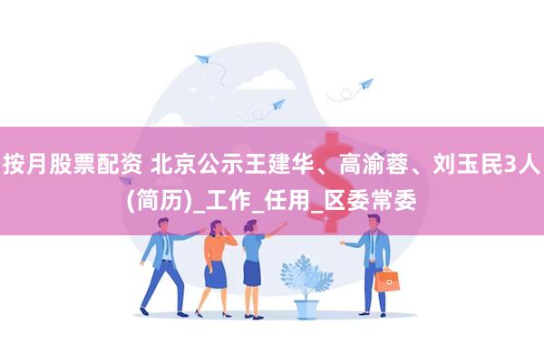 按月股票配资 北京公示王建华、高渝蓉、刘玉民3人(简历)_工作_任用_区委常委