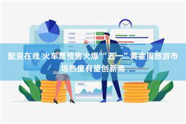 配资在线 火车票预售火爆 “五一”黄金周旅游市场热度有望创新高