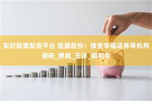 实时股票配资平台 视源股份：接受华福证券等机构调研_费威_王洋_胡利华