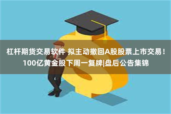 杠杆期货交易软件 拟主动撤回A股股票上市交易！100亿黄金股下周一复牌|盘后公告集锦