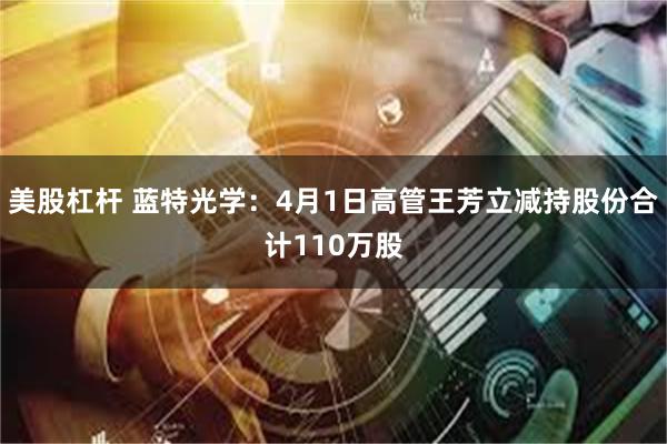 美股杠杆 蓝特光学：4月1日高管王芳立减持股份合计110万股